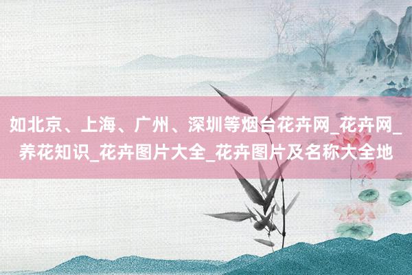 如北京、上海、广州、深圳等烟台花卉网_花卉网_养花知识_花卉图片大全_花卉图片及名称大全地