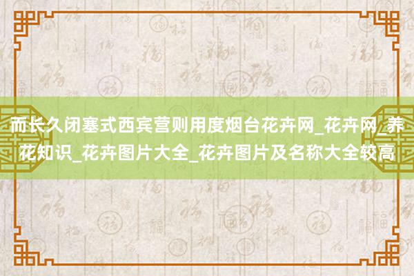 而长久闭塞式西宾营则用度烟台花卉网_花卉网_养花知识_花卉图片大全_花卉图片及名称大全较高