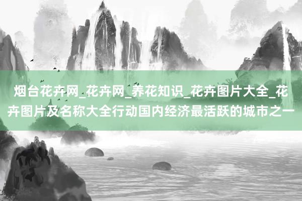烟台花卉网_花卉网_养花知识_花卉图片大全_花卉图片及名称大全行动国内经济最活跃的城市之一
