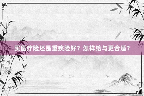 买医疗险还是重疾险好？怎样给与更合适？